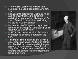 Jenney, Sullivan moved to Paris and studied at the École des Beaux-Arts for a year. 
Renaissance art inspired Sullivan’s mind, and he was influenced to direct his architecture to emulating Michelangelo's spirit of creation rather than replicating the styles of earlier periods. 
He returned to Chicago and began work for the firm of Joseph S. Johnston & John Edelman as a draftsman. 
In 1879 Dankmar Adler hired Sullivan; a year later, he became a partner in the firm. 
This marked the beginning of Sullivan's most productive years. And it was at this firm that Sullivan would deeply influence a young designer named Frank Lloyd Wright, who came to embrace Sullivan's designs and principles as the inspiration for his own work.  