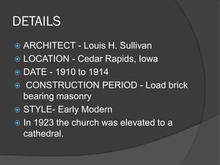 DETAILS 
ARCHITECT - Louis H. Sullivan 
LOCATION - Cedar Rapids, Iowa 
DATE - 1910 to 1914 
 CONSTRUCTION PERIOD - Load brick bearing masonry 
STYLE- Early Modern 
In 1923 the church was elevated to a cathedral.  