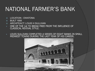 NATIONAL FARMER’S BANK 
LOCATION : OWATONA 
BUILT 1908 
ARCHITEACT: LOUIS H SULLIVAN 
•ONE OF THE 1st TO BREAK FREE FROM THE INFLUENCE OF CLASSICAL REVIVAL STYLE. 
•LOUIS SULLIVAN COMPLETED A SERIES OF EIGHT BANKS IN SMALL MIDWEST TOWNS DURING THE LAST YEAR OF HIS CAREER.  
