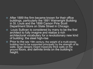 After 1889 the firm became known for their office buildings, particularly the 1891 Wainwright Building in St. Louis and the 1899 Carson Pirie Scott Department Store on State Street in Chicago. 
 Louis Sullivan is considered by many to be the first architect to fully imagine and realize a rich architectural vocabulary for a revolutionary new kind of building: the steel high-rise 
Prior to the late 19th century, the weight of a multi-storey building had to be supported principally by the strength of its walls. large designs meant massively thick walls on the ground floors, and definite limits on the building's height.  
