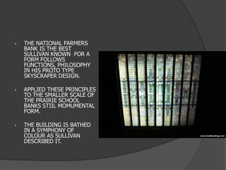 •THE NATIONAL FARMERS BANK IS THE BEST SULLIVAN KNOWN FOR A FORM FOLLOWS FUNCTIONS, PHILOSOPHY IN HIS PROTO TYPE SKYSCRAPER DESIGN. 
•APPLIED THESE PRINCIPLES TO THE SMALLER SCALE OF THE PRAIRIE SCHOOL BANKS STIIL MOMUMENTAL FORM. 
•THE BUILDING IS BATHED IN A SYMPHONY OF COLOUR AS SULLIVAN DESCRIBED IT.  
