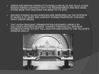 GREEN AND BROWN TERRACOTTA PANELS AND BLUE AND GOLD GLASS MOSAIC BANDS CONTRAST WITH THE REDDISH BRICK AND RED SAND STONE BASE THAT ANCHORS THE BANK TO ITS SITE. 
ARCHED STAINED GLASS WINDOWS ARE MIRRORED ON THE INTERIOR BY MURALS OF DAIRY AND HARVEST SCENES PAINTED BY CHICAGO ARIST OSKAR GROSS. 
THE LAVISH ORAGANIC ORNMENTATION DESIGNED LARGELY BY SULLIVAN’S PARTNER GEORGE, CARRIES THROUGH ALL INTERIOR ELEMENTS FROM 18 FOOT TALL HIGH FIXTURE DOWN TO THE TELLESR’S WINDOW GRILLS.  