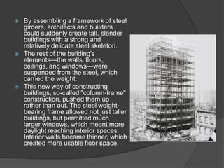 By assembling a framework of steel girders, architects and builders could suddenly create tall, slender buildings with a strong and relatively delicate steel skeleton. 
The rest of the building's elements—the walls, floors, ceilings, and windows—were suspended from the steel, which carried the weight. 
This new way of constructing buildings, so-called "column-frame" construction, pushed them up rather than out. The steel weight- bearing frame allowed not just taller buildings, but permitted much larger windows, which meant more daylight reaching interior spaces. Interior walls became thinner, which created more usable floor space.  