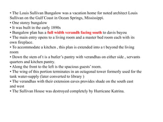 • The Louis Sullivan Bungalow was a vacation home for noted architect Louis
Sullivan on the Gulf Coast in Ocean Springs, Mississippi.
• One storey bungalow
• It was built in the early 1890s
• Bungalow plan has a full width verandh facing south to davis bayou
• The main entry opens to a living room and a master bed room each with its
own fireplace.
• To accommodate a kitchen , this plan is extended into a t beyond the living
room
• Down the stem of t is a butler’s pantry with verandhas on either side , servants
quarters and kitchen pantry.
• Along the front to the left is the spacious guests’ room.
• The wing of this portion terminates in an octagonal tower formerly used for the
tank water-supply (later converted to library )
• The verandhas with their extension eaves provides shade on the south east
and west
• The Sullivan House was destroyed completely by Hurricane Katrina.
 