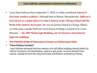 • Louis Henri Sullivan (born September 3, 1856) is widely considered America's
first truly modern architect. Although born in Boston, Massachusetts, Sullivan is
best known as a major player in what is known as the Chicago School and the
birth of the modern skyscraper. He was an architect based in Chicago, Illinois,
yet what many consider Sullivan's most famous building is located in St. Louis,
Missouri — the 1891 Wainwright Building, one of America's most historic
high-rise buildings.
• The tripartite design of skyscrapers is known as Sullivanesque Style.
• "Form Follows Function"
Louis Sullivan believed that the exterior of a tall office building should reflect its
interior functions. Ornamentation, where it was used, must be derived from
nature, instead of from the Classical Greek and Roman architectural forms.
Louis Sullivans contribution to American architecture
 