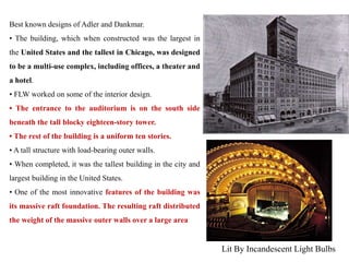 Best known designs of Adler and Dankmar.
• The building, which when constructed was the largest in
the United States and the tallest in Chicago, was designed
to be a multi-use complex, including offices, a theater and
a hotel.
• FLW worked on some of the interior design.
• The entrance to the auditorium is on the south side
beneath the tall blocky eighteen-story tower.
• The rest of the building is a uniform ten stories.
• A tall structure with load-bearing outer walls.
• When completed, it was the tallest building in the city and
largest building in the United States.
• One of the most innovative features of the building was
its massive raft foundation. The resulting raft distributed
the weight of the massive outer walls over a large area
Lit By Incandescent Light Bulbs
 