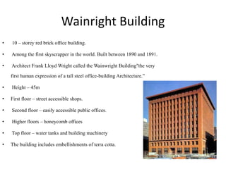 Wainright Building
• 10 – storey red brick office building.
• Among the first skyscrapper in the world. Built between 1890 and 1891.
• Architect Frank Lloyd Wright called the Wainwright Building"the very
first human expression of a tall steel office-building Architecture.”
• Height – 45m
• First floor – street accessible shops.
• Second floor – easily accessible public offices.
• Higher floors – honeycomb offices
• Top floor – water tanks and building machinery
• The building includes embellishments of terra cotta.
 