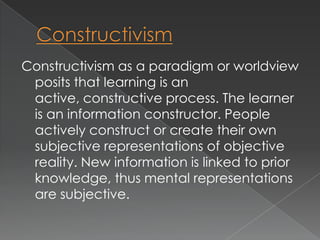 Constructivism as a paradigm or worldview
 posits that learning is an
 active, constructive process. The learner
 is an information constructor. People
 actively construct or create their own
 subjective representations of objective
 reality. New information is linked to prior
 knowledge, thus mental representations
 are subjective.
 