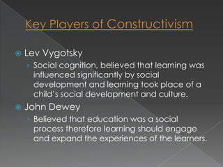    Lev Vygotsky
    › Social cognition, believed that learning was
     influenced significantly by social
     development and learning took place of a
     child’s social development and culture.
   John Dewey
    › Believed that education was a social
     process therefore learning should engage
     and expand the experiences of the learners.
 