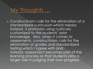    Constructivism calls for the elimination of a
    standardized curriculum which means
    instead, it promotes using curricula
    customized to the students’ prior
    knowledge. Also, when it comes to
    assessments, constructivism calls for the
    elimination of grades and standardized
    testing which I agree with and
    instead, assessment becomes part of the
    learning process so that students play a
    larger role in judging their own progress.
 