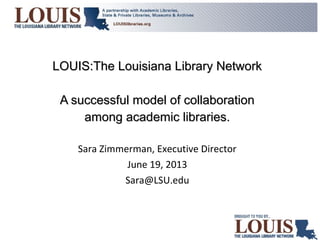 LOUIS:The Louisiana Library NetworkLOUIS:The Louisiana Library Network
A successful model of collaborationA successful model of collaboration
among academic libraries.among academic libraries.
Sara Zimmerman, Executive Director
June 19, 2013
Sara@LSU.edu
 