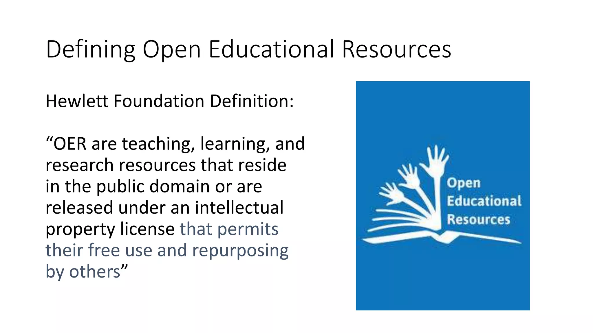 Defining Open Educational Resources
Hewlett Foundation Definition:
“OER are teaching, learning, and
research resources that reside
in the public domain or are
released under an intellectual
property license that permits
their free use and repurposing
by others”
 