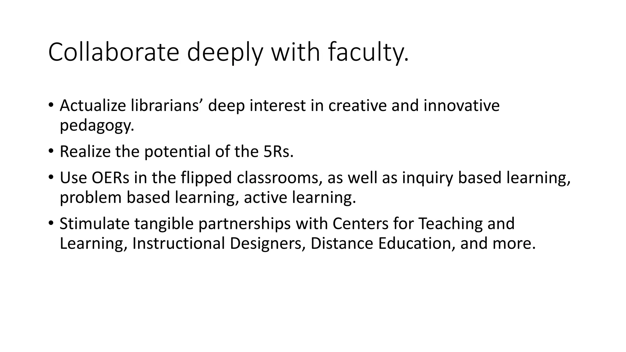 Collaborate deeply with faculty.
• Actualize librarians’ deep interest in creative and innovative
pedagogy.
• Realize the potential of the 5Rs.
• Use OERs in the flipped classrooms, as well as inquiry based learning,
problem based learning, active learning.
• Stimulate tangible partnerships with Centers for Teaching and
Learning, Instructional Designers, Distance Education, and more.
 