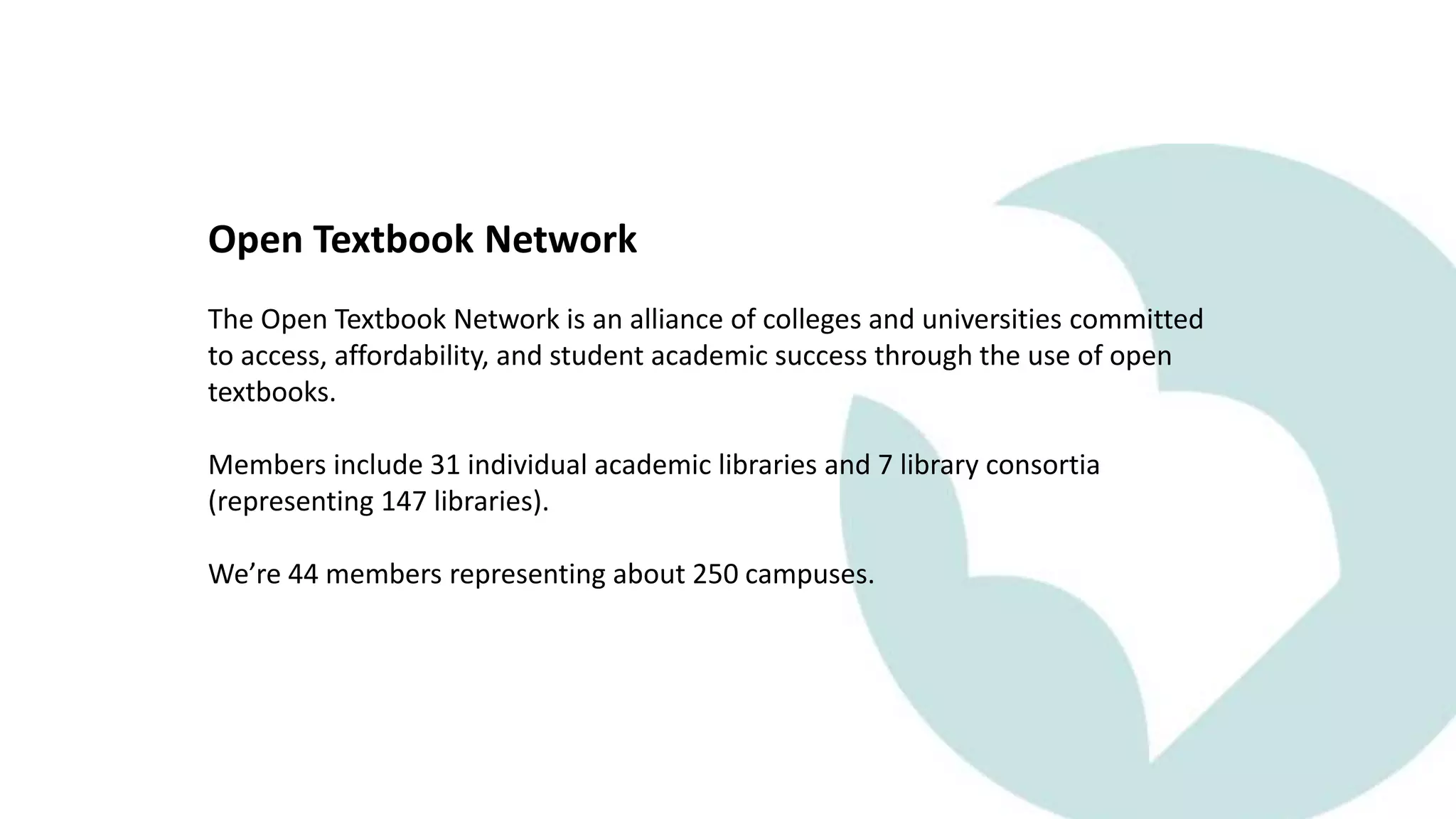 Open Textbook Network
The Open Textbook Network is an alliance of colleges and universities committed
to access, affordability, and student academic success through the use of open
textbooks.
Members include 31 individual academic libraries and 7 library consortia
(representing 147 libraries).
We’re 44 members representing about 250 campuses.
 