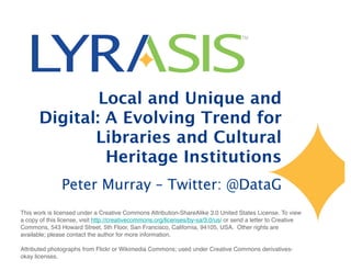 Local and Unique and
Digital: A Evolving Trend for
Libraries and Cultural
Heritage Institutions
Peter Murray – Twitter: @DataG
This work is licensed under a Creative Commons Attribution-ShareAlike 3.0 United States License. To view
a copy of this license, visit http://creativecommons.org/licenses/by-sa/3.0/us/ or send a letter to Creative
Commons, 543 Howard Street, 5th Floor, San Francisco, California, 94105, USA. Other rights are
available; please contact the author for more information.
Attributed photographs from Flickr or Wikimedia Commons; used under Creative Commons derivatives-
okay licenses.
 
