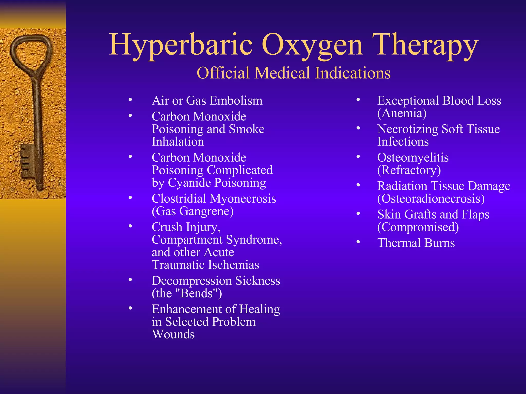 Air or Gas Embolism Carbon Monoxide Poisoning and Smoke Inhalation Carbon Monoxide Poisoning Complicated by Cyanide Poisoning Clostridial Myonecrosis (Gas Gangrene)  Crush Injury, Compartment Syndrome, and other Acute Traumatic Ischemias Decompression Sickness (the "Bends")  Enhancement of Healing in Selected Problem Wounds Exceptional Blood Loss (Anemia)  Necrotizing Soft Tissue Infections Osteomyelitis (Refractory)  Radiation Tissue Damage (Osteoradionecrosis)  Skin Grafts and Flaps (Compromised)  Thermal Burns Hyperbaric Oxygen Therapy Official Medical Indications 