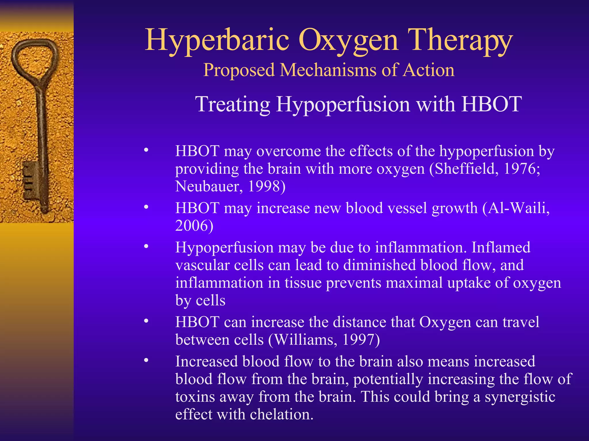 Hyperbaric Oxygen Therapy Proposed Mechanisms of Action Treating Hypoperfusion with HBOT HBOT may overcome the effects of the hypoperfusion by providing the brain with more oxygen (Sheffield, 1976; Neubauer, 1998) HBOT may increase new blood vessel growth (Al-Waili, 2006) Hypoperfusion may be due to inflammation. Inflamed vascular cells can lead to diminished blood flow, and inflammation in tissue prevents maximal uptake of oxygen by cells HBOT can increase the distance that Oxygen can travel between cells (Williams, 1997) Increased blood flow to the brain also means increased blood flow from the brain, potentially increasing the flow of toxins away from the brain. This could bring a synergistic effect with chelation. 