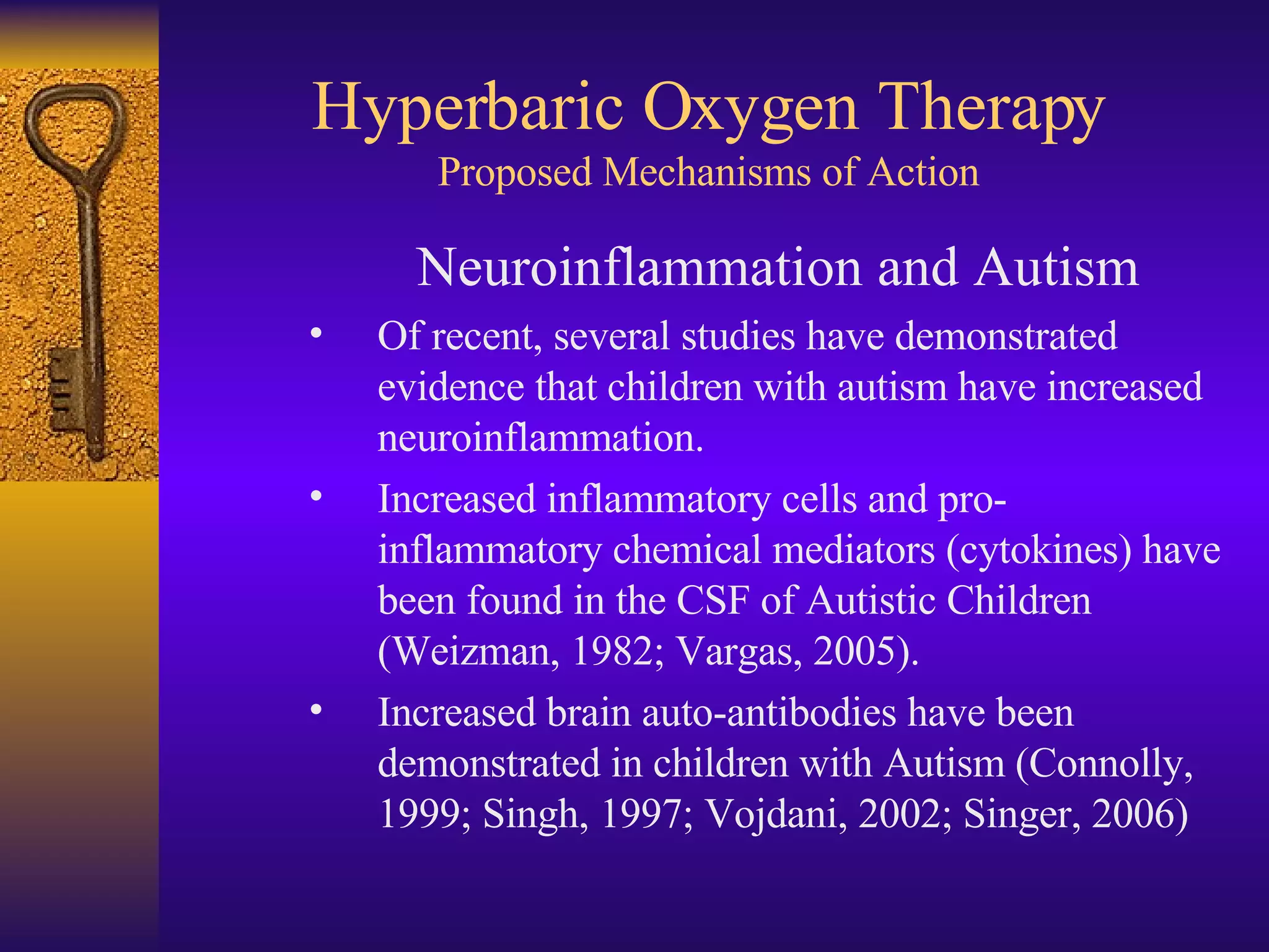Hyperbaric Oxygen Therapy Proposed Mechanisms of Action Neuroinflammation and Autism Of recent, several studies have demonstrated evidence that children with autism have increased neuroinflammation.  Increased inflammatory cells and pro- inflammatory chemical mediators (cytokines) have been found in the CSF of Autistic Children (Weizman, 1982; Vargas, 2005). Increased brain auto-antibodies have been demonstrated in children with Autism (Connolly, 1999; Singh, 1997; Vojdani, 2002; Singer, 2006) 