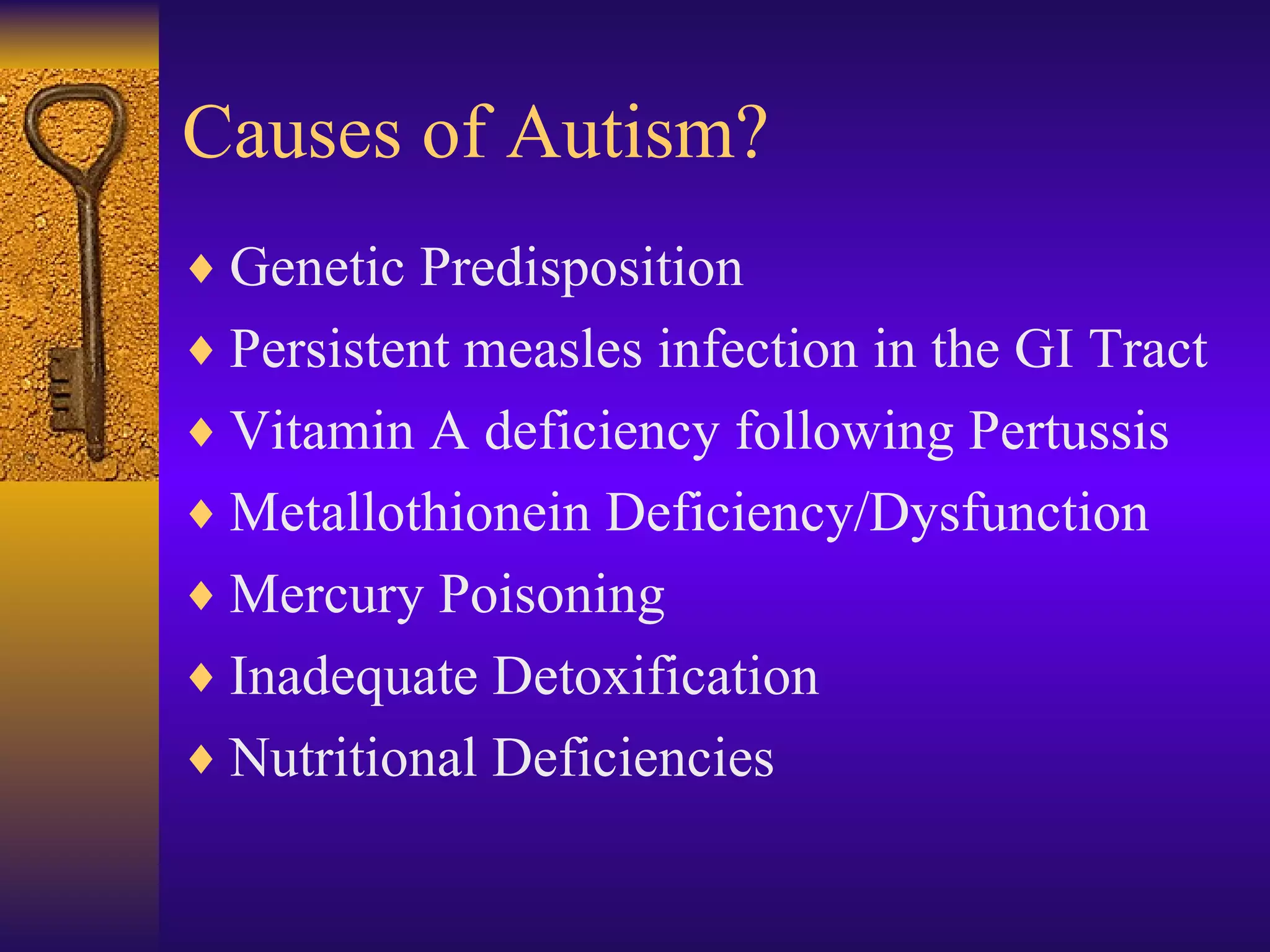 Causes of Autism? Genetic Predisposition Persistent measles infection in the GI Tract Vitamin A deficiency following Pertussis Metallothionein Deficiency/Dysfunction Mercury Poisoning Inadequate Detoxification Nutritional Deficiencies  
