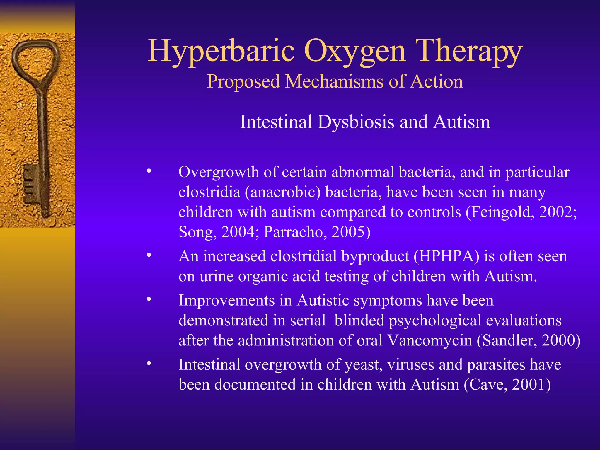 Hyperbaric Oxygen Therapy Proposed Mechanisms of Action Intestinal Dysbiosis and Autism Overgrowth of certain abnormal bacteria, and in particular clostridia (anaerobic) bacteria, have been seen in many children with autism compared to controls (Feingold, 2002; Song, 2004; Parracho, 2005) An increased clostridial byproduct (HPHPA) is often seen on urine organic acid testing of children with Autism. Improvements in Autistic symptoms have been demonstrated in serial  blinded psychological evaluations after the administration of oral Vancomycin (Sandler, 2000) Intestinal overgrowth of yeast, viruses and parasites have been documented in children with Autism (Cave, 2001) 