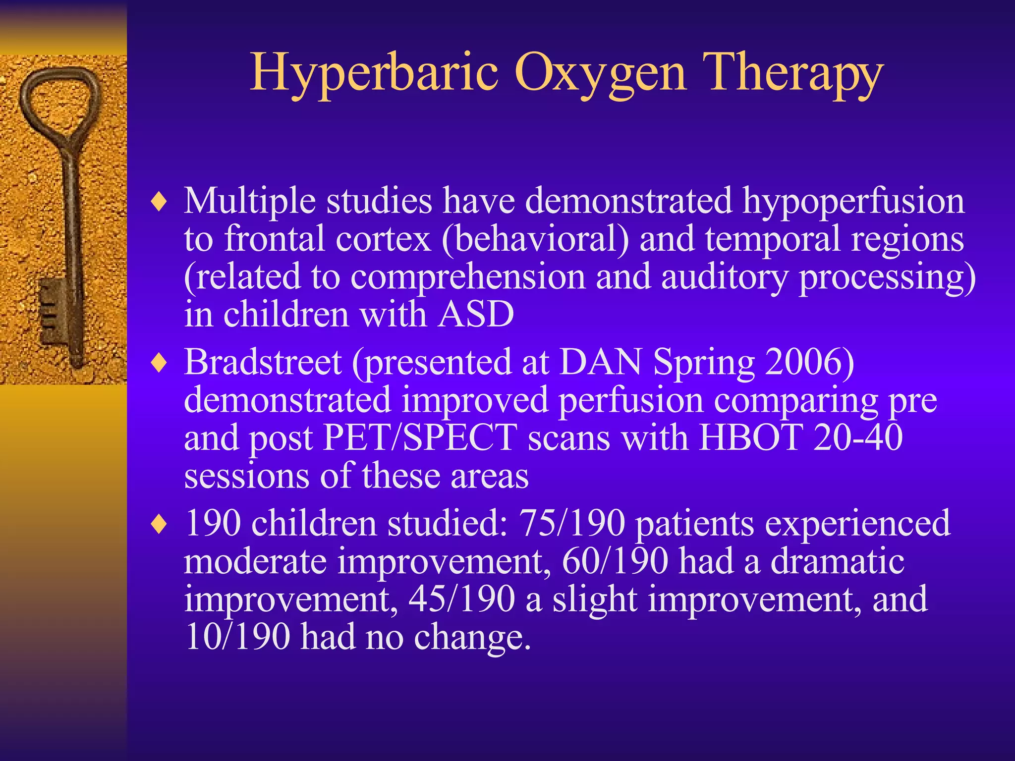 Hyperbaric Oxygen Therapy Multiple studies have demonstrated hypoperfusion to frontal cortex (behavioral) and temporal regions (related to comprehension and auditory processing) in children with ASD Bradstreet (presented at DAN Spring 2006) demonstrated improved perfusion comparing pre and post PET/SPECT scans with HBOT 20-40 sessions of these areas 190 children studied: 75/190 patients experienced moderate improvement, 60/190 had a dramatic improvement, 45/190 a slight improvement, and 10/190 had no change.  
