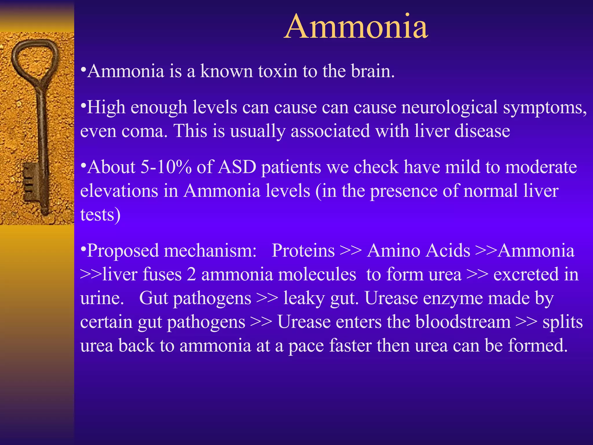 Ammonia Ammonia is a known toxin to the brain.  High enough levels can cause can cause neurological symptoms, even coma. This is usually associated with liver disease About 5-10% of ASD patients we check have mild to moderate elevations in Ammonia levels (in the presence of normal liver tests) Proposed mechanism:  Proteins >> Amino Acids >>Ammonia >>liver fuses 2 ammonia molecules  to form urea >> excreted in urine.  Gut pathogens >> leaky gut. Urease enzyme made by certain gut pathogens >> Urease enters the bloodstream >> splits urea back to ammonia at a pace faster then urea can be formed. 