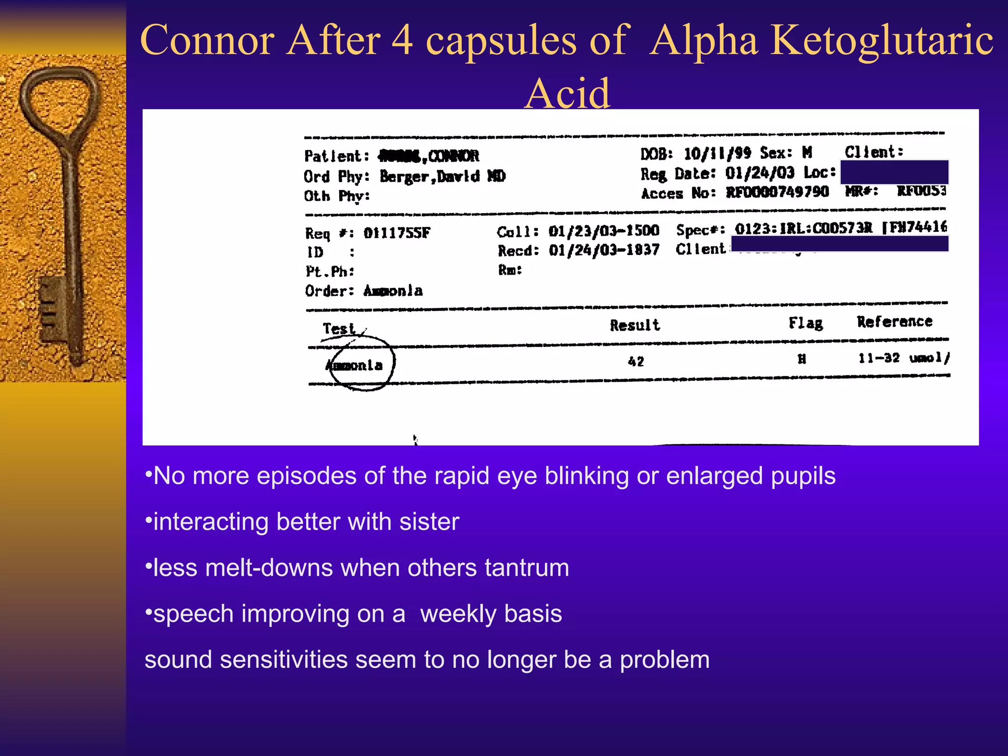 Connor After 4 capsules of  Alpha Ketoglutaric Acid No more episodes of the rapid eye blinking or enlarged pupils interacting better with sister less melt-downs when others tantrum speech improving on a  weekly basis  sound sensitivities seem to no longer be a problem 