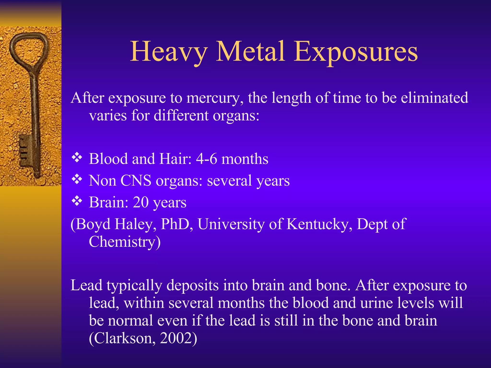 Heavy Metal Exposures After exposure to mercury, the length of time to be eliminated varies for different organs: Blood and Hair: 4-6 months  Non CNS organs: several years Brain: 20 years (Boyd Haley, PhD, University of Kentucky, Dept of Chemistry) Lead typically deposits into brain and bone. After exposure to lead, within several months the blood and urine levels will be normal even if the lead is still in the bone and brain  (Clarkson, 2002) 
