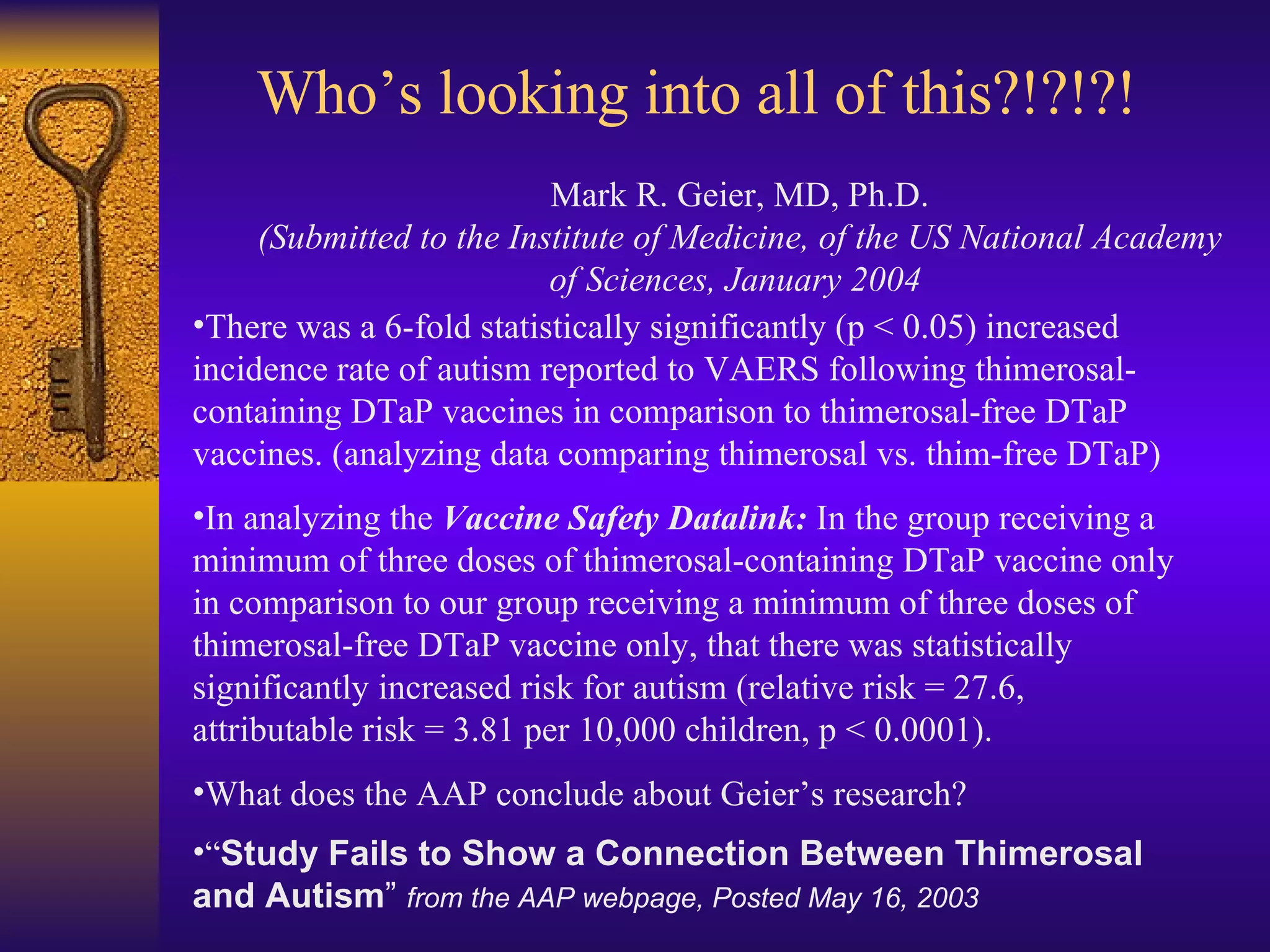 Who’s looking into all of this?!?!?! Mark R. Geier, MD, Ph.D. (Submitted to the Institute of Medicine, of the US National Academy of Sciences, January 2004   There was a 6-fold statistically significantly (p < 0.05) increased incidence rate of autism reported to VAERS following thimerosal- containing DTaP vaccines in comparison to thimerosal-free DTaP vaccines. (analyzing data comparing thimerosal vs. thim-free DTaP) In analyzing the  Vaccine Safety Datalink:   In the group receiving a minimum of three doses of thimerosal-containing DTaP vaccine only in comparison to our group receiving a minimum of three doses of thimerosal-free DTaP vaccine only, that there was statistically significantly increased risk for autism (relative risk = 27.6, attributable risk = 3.81 per 10,000 children, p < 0.0001).  What does the AAP conclude about Geier’s research? “ Study Fails to Show a Connection Between Thimerosal and Autism ”  from the AAP webpage, Posted May 16, 2003  