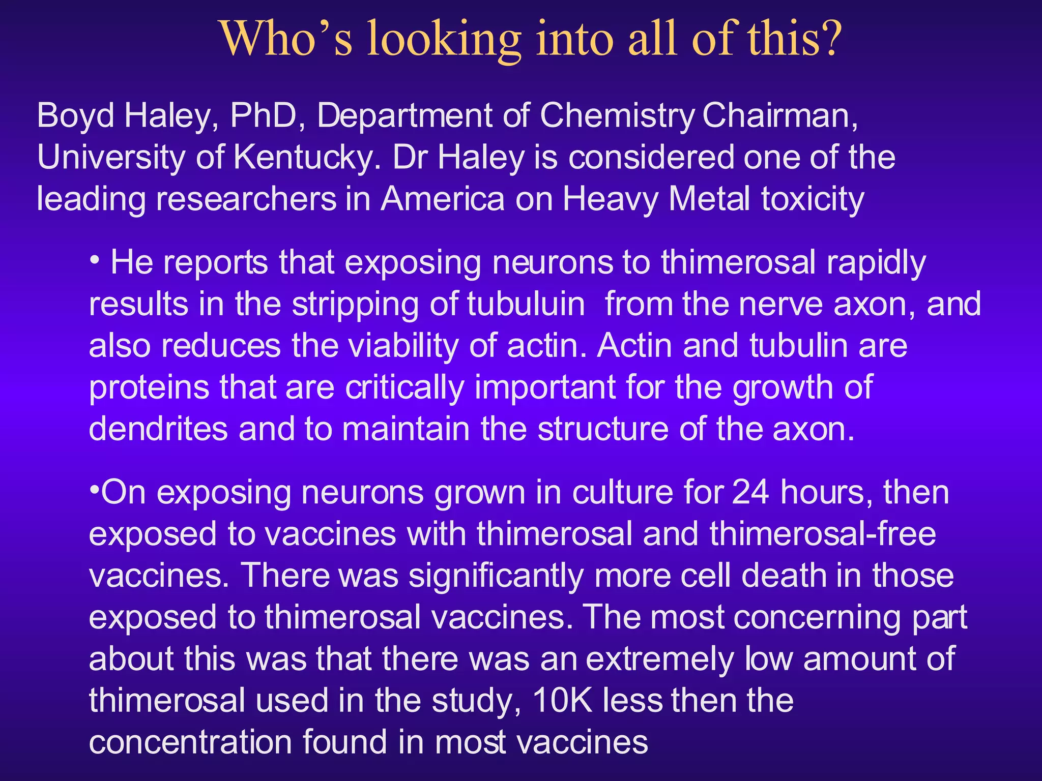 Who’s looking into all of this? Boyd Haley, PhD, Department of Chemistry Chairman, University of Kentucky. Dr Haley  is considered one of the leading researchers in America on Heavy Metal toxicity He reports that exposing neurons to thimerosal rapidly results in the stripping of tubuluin  from the nerve axon, and also reduces the viability of actin. Actin and tubulin are proteins that are critically important for the growth of dendrites and to maintain the structure of the axon.  On exposing neurons grown in culture for 24 hours, then exposed to vaccines with thimerosal and thimerosal-free vaccines. There was significantly more cell death in those exposed to thimerosal vaccines. The most concerning part about this was that there was an extremely low amount of thimerosal used in the study, 10K less then the concentration found in most vaccines 