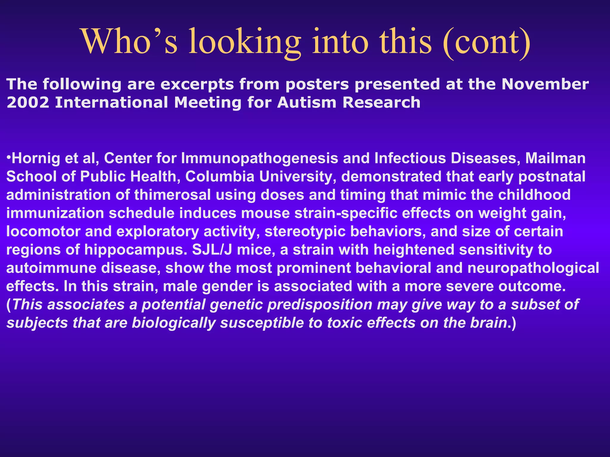 Who’s looking into this (cont) The following are excerpts from posters presented at the November 2002 International Meeting for Autism Research  Hornig et al, Center for Immunopathogenesis and Infectious Diseases, Mailman School of Public Health, Columbia University, demonstrated that early postnatal administration of thimerosal using doses and timing that mimic the childhood immunization schedule induces mouse strain-specific effects on weight gain, locomotor and exploratory activity, stereotypic behaviors, and size of certain regions of hippocampus. SJL/J mice, a strain with heightened sensitivity to autoimmune disease, show the most prominent behavioral and neuropathological effects. In this strain, male gender is associated with a more severe outcome. ( This associates a potential genetic predisposition may give way to a subset of subjects that are biologically susceptible to toxic effects on the brain .)   