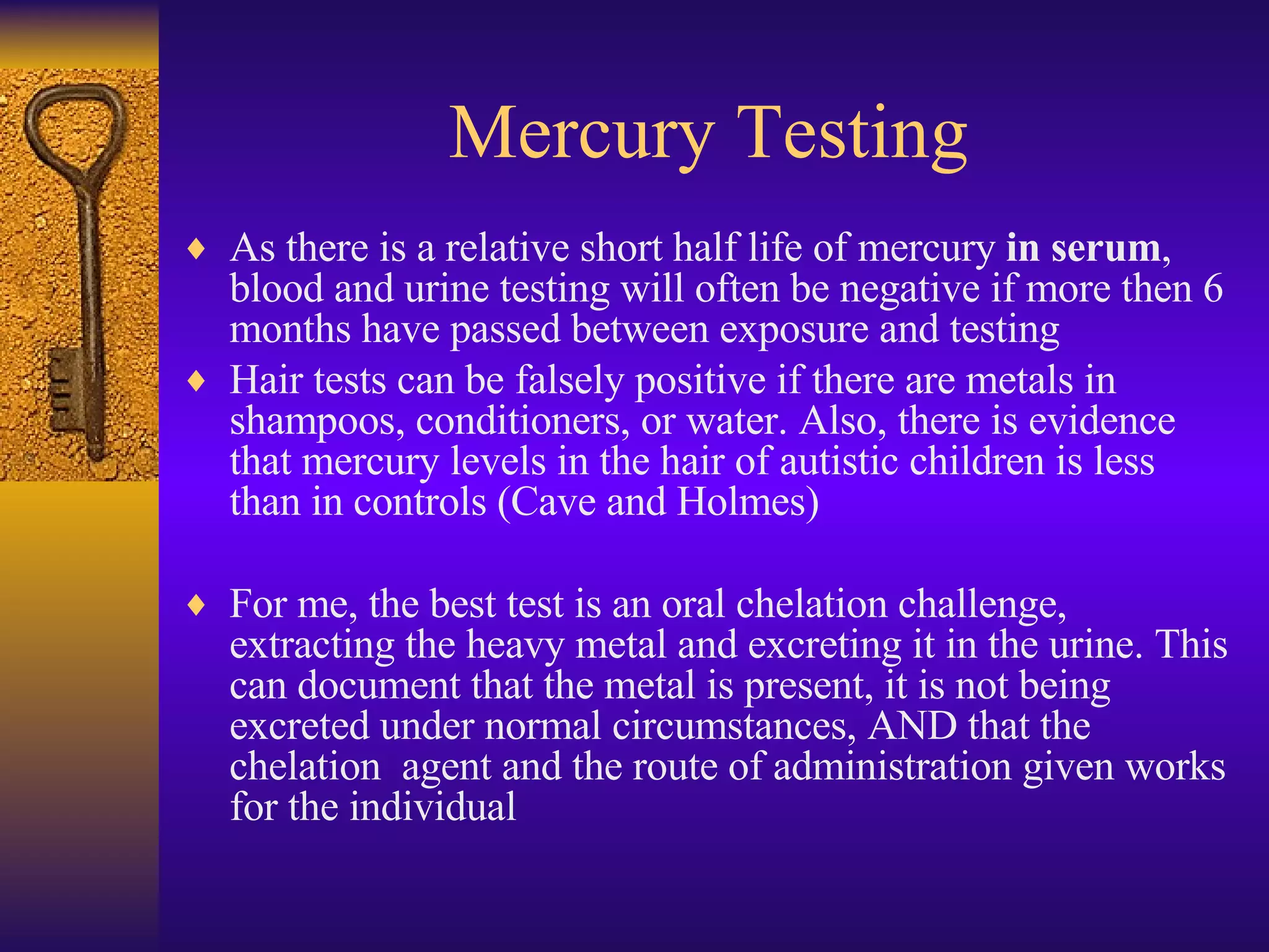 Mercury Testing As there is a relative short half life of mercury  in serum , blood and urine testing will often be negative if more then 6 months have passed between exposure and testing Hair tests can be falsely positive if there are metals in shampoos, conditioners, or water. Also, there is evidence that mercury levels in the hair of autistic children is less than in controls (Cave and Holmes) For me, the best test is an oral chelation challenge, extracting the heavy metal and excreting it in the urine. This can document that the metal is present, it is not being excreted under normal circumstances, AND that the chelation  agent and the route of administration given works for the individual 