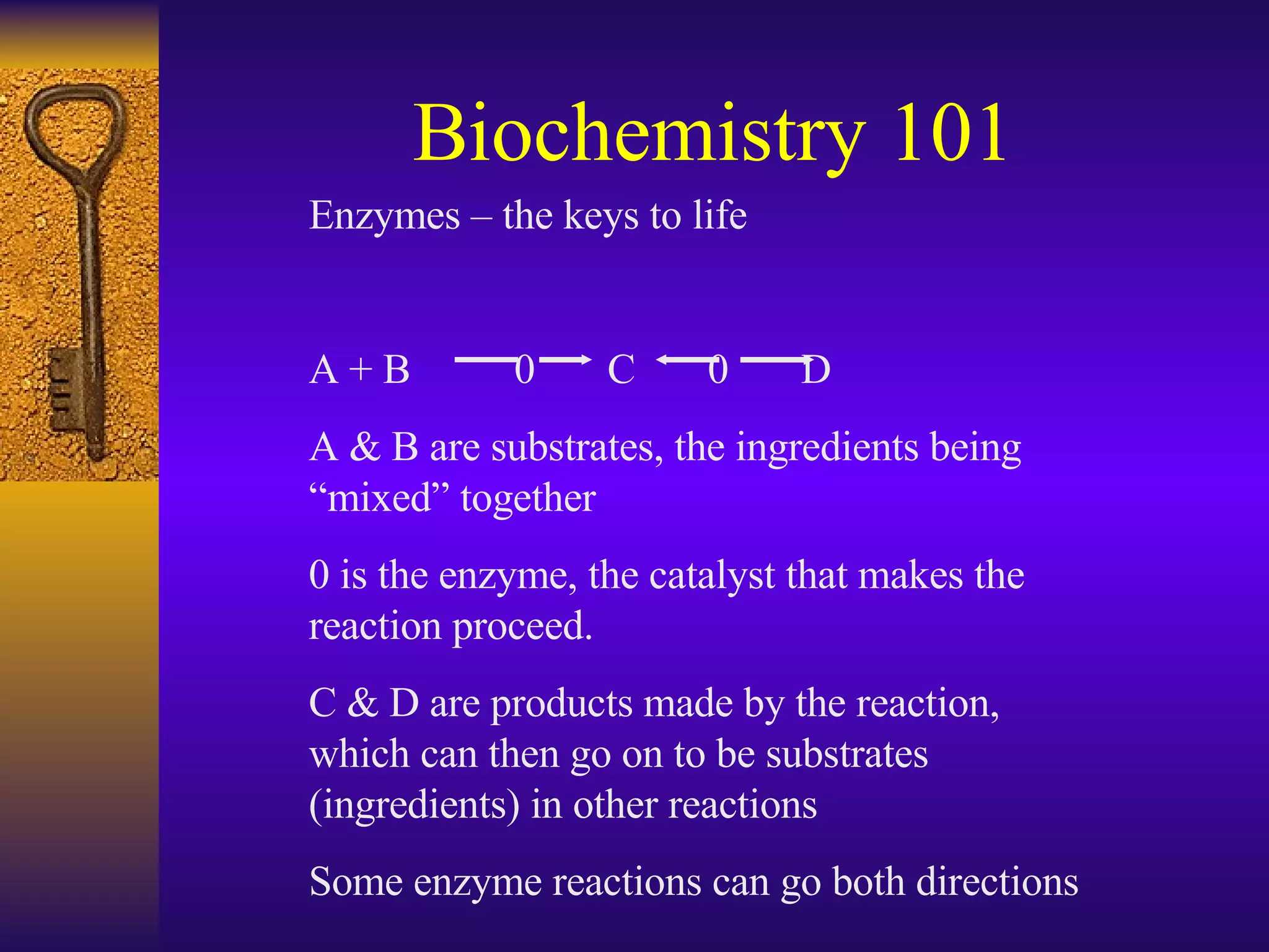 Biochemistry 101 Enzymes – the keys to life A + B   0  C  0  D A & B are substrates, the ingredients being “mixed” together 0 is the enzyme, the catalyst that makes the reaction proceed.  C & D are products made by the reaction, which can then go on to be substrates (ingredients) in other reactions Some enzyme reactions can go both directions 