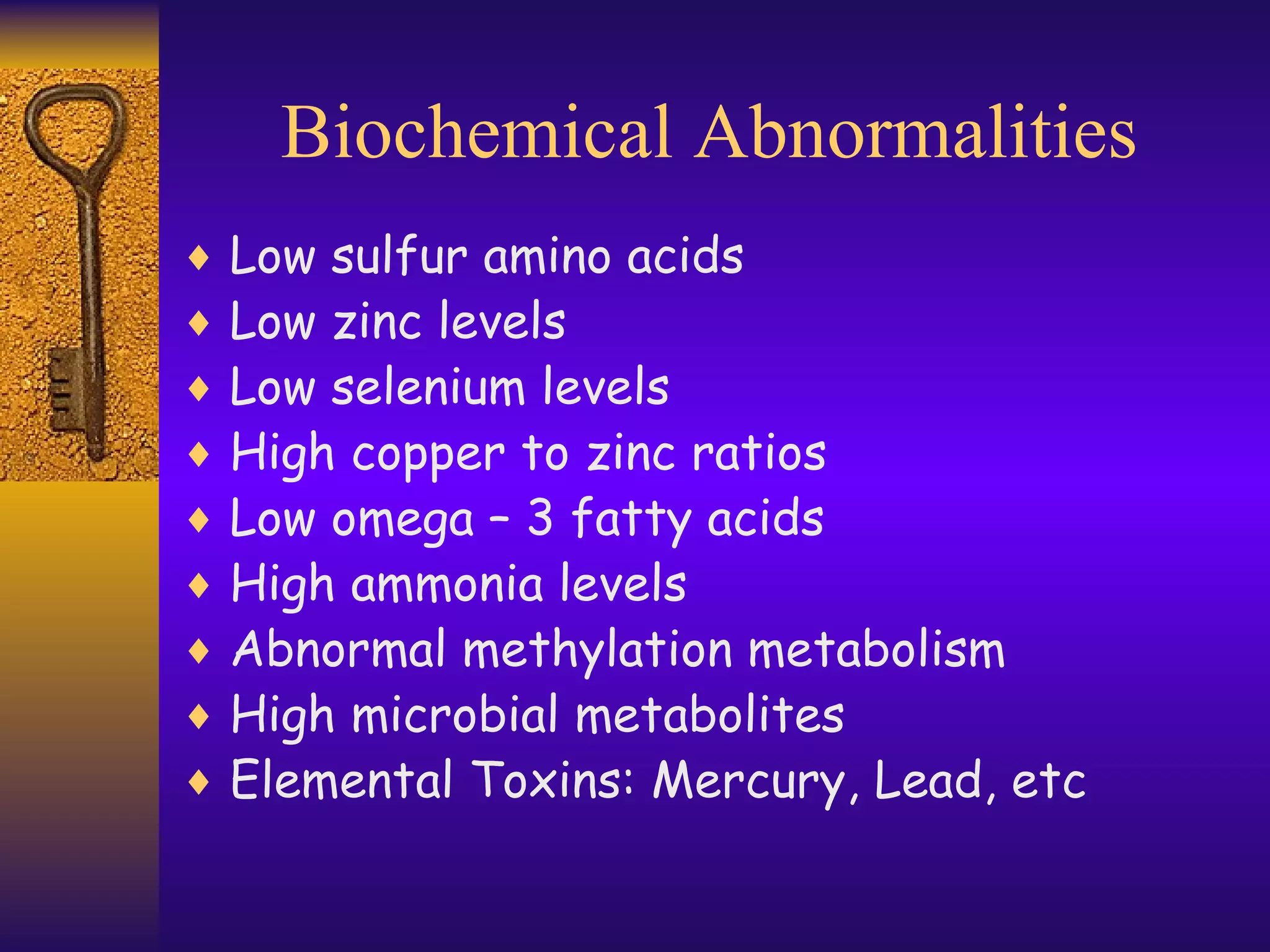 Biochemical Abnormalities Low sulfur amino acids Low zinc levels Low selenium levels High copper to zinc ratios Low omega – 3 fatty acids High ammonia levels Abnormal methylation metabolism  High microbial metabolites Elemental Toxins: Mercury, Lead, etc 