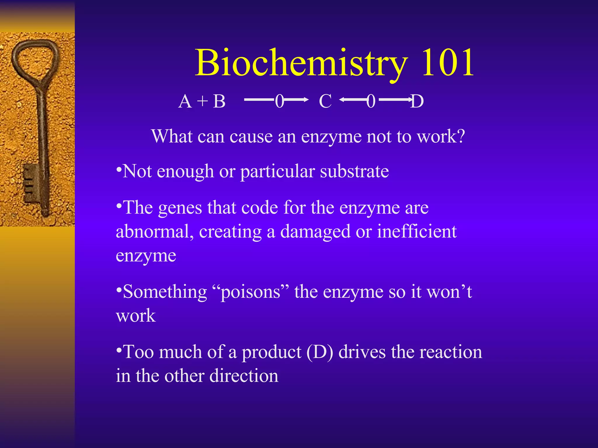 Biochemistry 101 Not enough or particular substrate  The genes that code for the enzyme are abnormal, creating a damaged or inefficient enzyme Something “poisons” the enzyme so it won’t work Too much of a product (D) drives the reaction in the other direction What can cause an enzyme not to work? A + B   0  C  0  D 