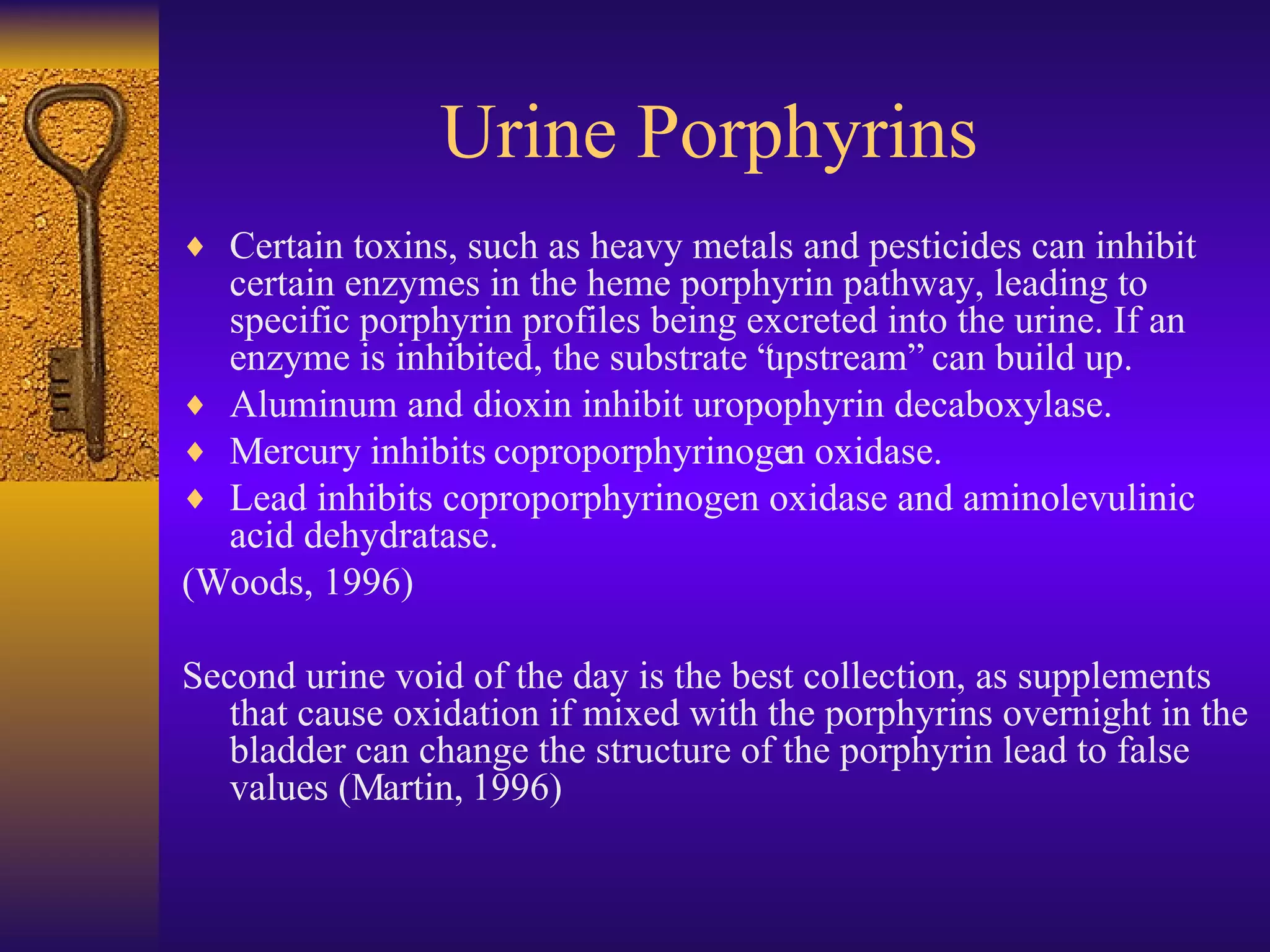 Certain toxins, such as heavy metals and pesticides can inhibit certain enzymes in the heme porphyrin pathway, leading to specific porphyrin profiles being excreted into the urine. If an enzyme is inhibited, the substrate “upstream” can build up. Aluminum and dioxin inhibit uropophyrin decaboxylase. Mercury inhibits coproporphyrinogen oxidase. Lead inhibits coproporphyrinogen oxidase and aminolevulinic acid dehydratase. (Woods, 1996) Second urine void of the day is the best collection, as supplements that cause oxidation if mixed with the porphyrins overnight in the bladder can change the structure of the porphyrin lead to false values (Martin, 1996) Urine Porphyrins 