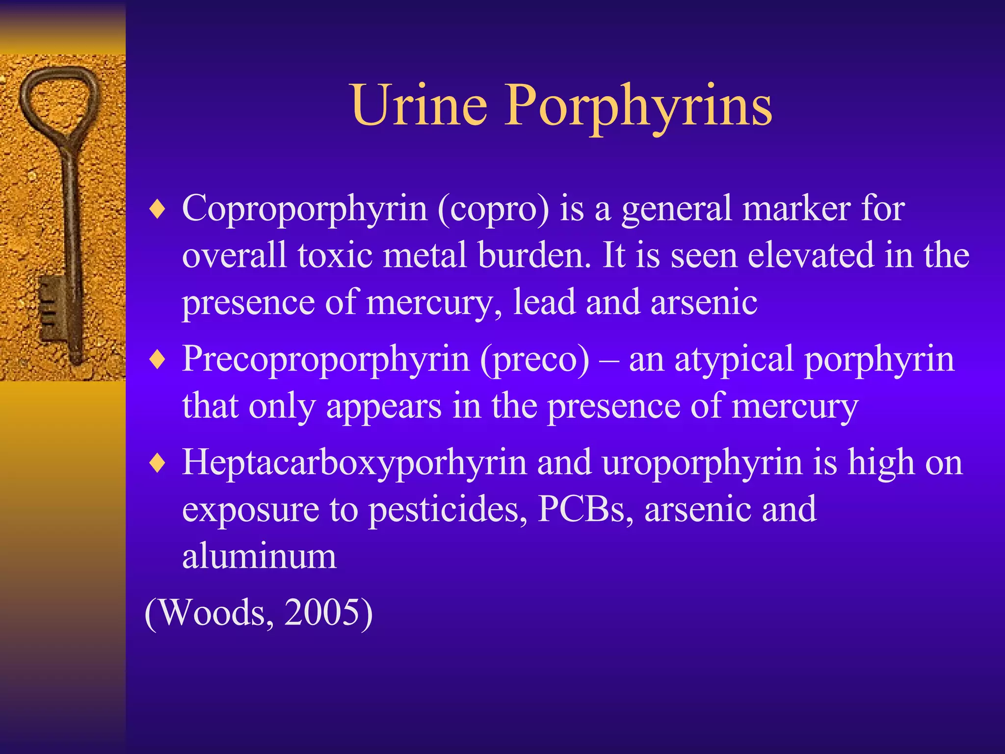 Coproporphyrin (copro) is a general marker for overall toxic metal burden. It is seen elevated in the presence of mercury, lead and arsenic Precoproporphyrin (preco) – an atypical porphyrin that only appears in the presence of mercury Heptacarboxyporhyrin and uroporphyrin is high on exposure to pesticides, PCBs, arsenic and aluminum (Woods, 2005) Urine Porphyrins 