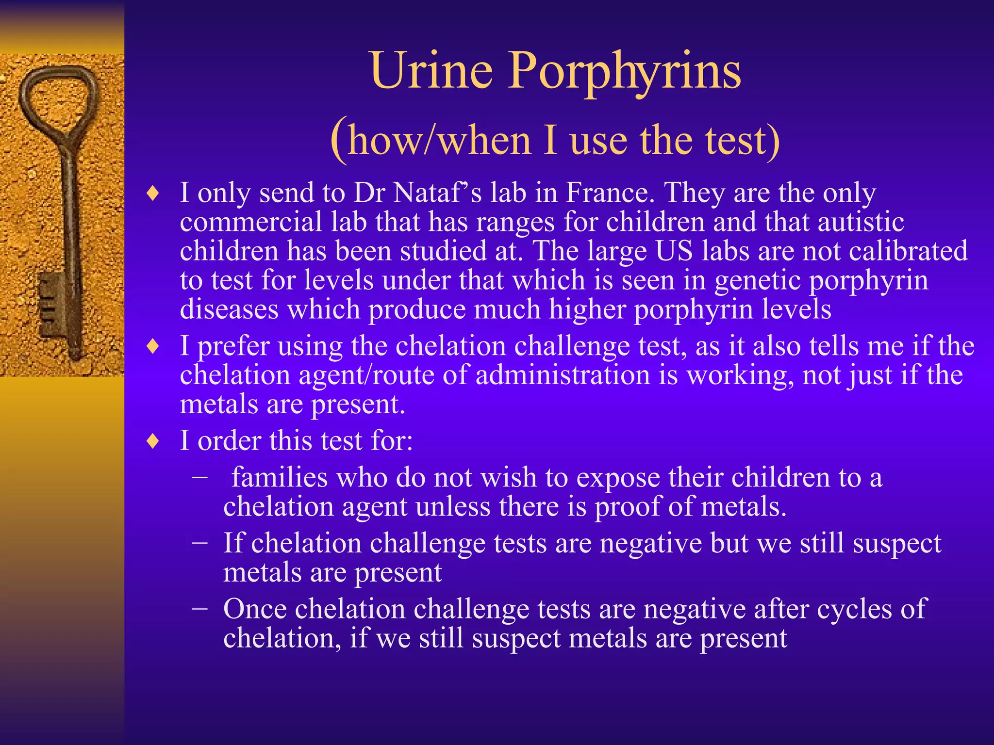 I only send to Dr Nataf’s lab in France. They are the only commercial lab that has ranges for children and that autistic children has been studied at. The large US labs are not calibrated to test for levels under that which is seen in genetic porphyrin diseases which produce much higher porphyrin levels I prefer using the chelation challenge test, as it also tells me if the chelation agent/route of administration is working, not just if the metals are present.  I order this test for: families who do not wish to expose their children to a chelation agent unless there is proof of metals. If chelation challenge tests are negative but we still suspect metals are present Once chelation challenge tests are negative after cycles of chelation, if we still suspect metals are present Urine Porphyrins ( how/when I use the test) 