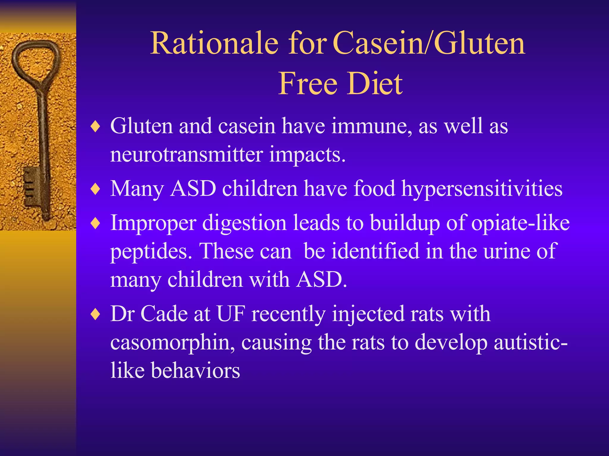 Rationale for Casein/Gluten  Free Diet Gluten and casein have immune, as well as neurotransmitter impacts.  Many ASD children have food hypersensitivities Improper digestion leads to buildup of opiate-like peptides. These can  be identified in the urine of many children with ASD. Dr Cade at UF recently injected rats with casomorphin, causing the rats to develop autistic-like behaviors 