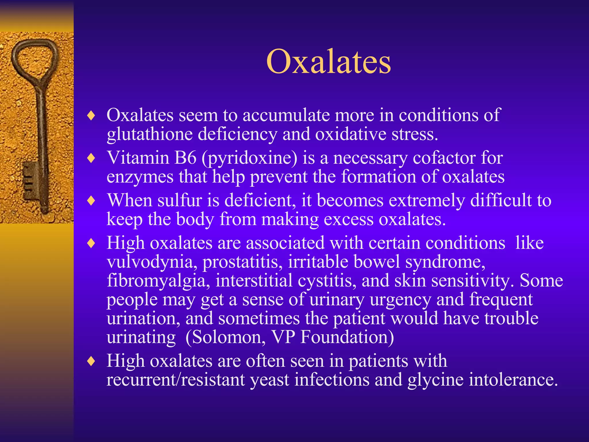 Oxalates Oxalates seem to accumulate more in conditions of glutathione deficiency and oxidative stress. Vitamin B6 (pyridoxine) is a necessary cofactor for enzymes that help prevent the formation of oxalates  When sulfur is deficient, it becomes extremely difficult to keep the body from making excess oxalates. High oxalates are associated with certain conditions  like vulvodynia, prostatitis, irritable bowel syndrome, fibromyalgia, interstitial cystitis, and skin sensitivity. Some people may get a sense of urinary urgency and frequent urination, and sometimes the patient would have trouble urinating  (Solomon, VP Foundation) High oxalates are often seen in patients with recurrent/resistant yeast infections and glycine intolerance. 