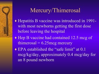 Mercury/Thimerosal <ul><li>Hepatitis B vaccine was introduced in 1991- with most newborns getting the first dose before le...
