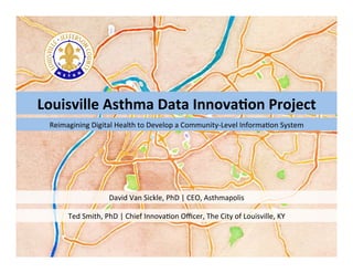 Louisville	
  Asthma	
  Data	
  Innova2on	
  Project	
  
David	
  Van	
  Sickle,	
  PhD	
  |	
  CEO,	
  Asthmapolis	
  
Reimagining	
  Digital	
  Health	
  to	
  Develop	
  a	
  Community-­‐Level	
  InformaEon	
  System	
  
Ted	
  Smith,	
  PhD	
  |	
  Chief	
  InnovaEon	
  Oﬃcer,	
  The	
  City	
  of	
  Louisville,	
  KY	
  
 