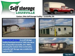 Canton, Ohio Self Storage Facility – Louisville, Oh
Louisville Self Storage is a self-storage
facility headquartered at 7100 Columbus
Rd. in beautiful Louisville, OH, 44641,
servicing the Canton Ohio community.
Louisville Self Storage was established
back in 1977.
 