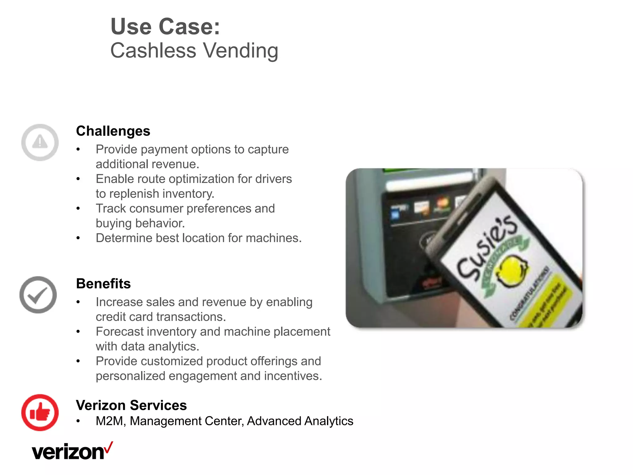Use Case:
Cashless Vending
Challenges
• Provide payment options to capture
additional revenue.
• Enable route optimization for drivers
to replenish inventory.
• Track consumer preferences and
buying behavior.
• Determine best location for machines.
Benefits
• Increase sales and revenue by enabling
credit card transactions.
• Forecast inventory and machine placement
with data analytics.
• Provide customized product offerings and
personalized engagement and incentives.
Verizon Services
• M2M, Management Center, Advanced Analytics
 