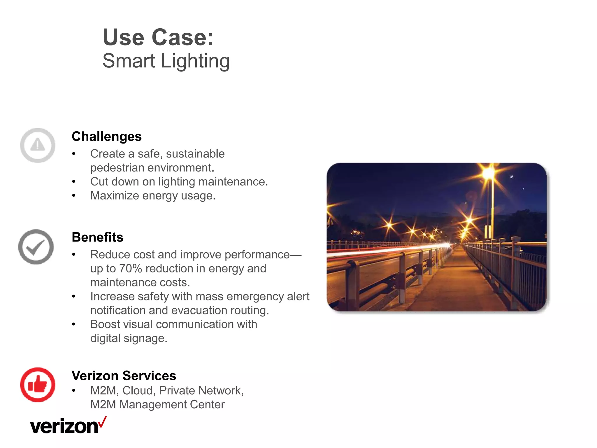Verizon Services
• M2M, Cloud, Private Network,
M2M Management Center
Use Case:
Smart Lighting
Challenges
• Create a safe, sustainable
pedestrian environment.
• Cut down on lighting maintenance.
• Maximize energy usage.
Benefits
• Reduce cost and improve performance—
up to 70% reduction in energy and
maintenance costs.
• Increase safety with mass emergency alert
notification and evacuation routing.
• Boost visual communication with
digital signage.
 