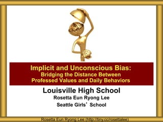 Louisville High School
Rosetta Eun Ryong Lee
Seattle Girls’ School
Implicit and Unconscious Bias:
Bridging the Distance Between
Professed Values and Daily Behaviors
Rosetta Eun Ryong Lee (http://tiny.cc/rosettalee)
 