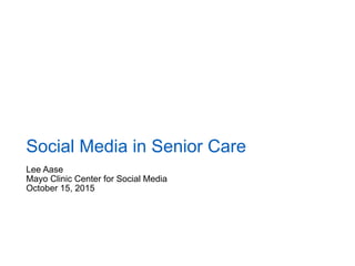 Lee Aase
Mayo Clinic Center for Social Media
October 15, 2015
Social Media in Senior Care
 