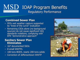 IOAP Program Benefits
                        Regulatory Performance

Combined Sewer Plan
– 95% wet weather capture supported
  by “knee of the curve” evaluation
– Remaining CSOs alone (no background
  sources) do not cause significant WQ
  standards violations, complying with
  EPA “demonstrative approach”
Sanitary Sewer Plan
  Eliminates
–   167 documented SSOs
–   8 small WWTPs
–   100 tons BOD5, nearly 200 tons solids
–   Correction of Jeffersontown WWTP
 