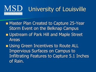 University of Louisville

 Master Plan Created to Capture 25-Year
  Storm Event on the Belknap Campus
 Upstream of Park Hill and Maple Street
  Areas
 Using Green Incentives to Route ALL
  Impervious Surfaces on Campus to
  Infiltrating Features to Capture 5.1 Inches
  of Rain.
 