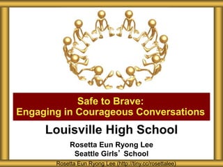 Louisville High School
Rosetta Eun Ryong Lee
Seattle Girls’ School
Safe to Brave:
Engaging in Courageous Conversations
Rosetta Eun Ryong Lee (http://tiny.cc/rosettalee)
 